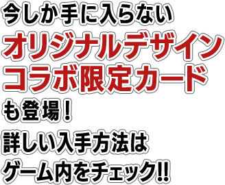 今しか手に入らないオリジナルデザインコラボ限定カードも登場！詳しい入手方法はゲーム内をチェック！！