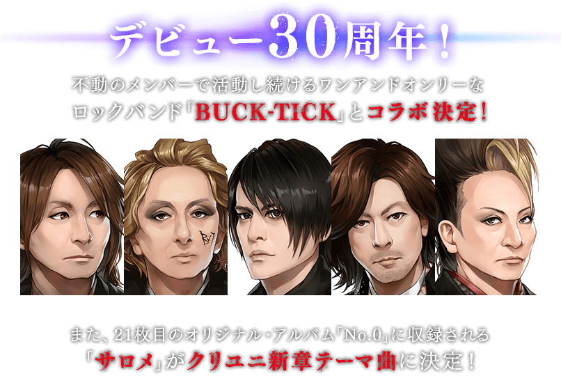 デビュー30周年！ 不動のメンバーで活動し続けるワンアンドオンリーなロックバンド「BUCK-TICK」とコラボ決定！ また、21枚目のオリジナル・アルバム「No.0」に収録される「サロメ」がクリユニ新章テーマ曲に決定！