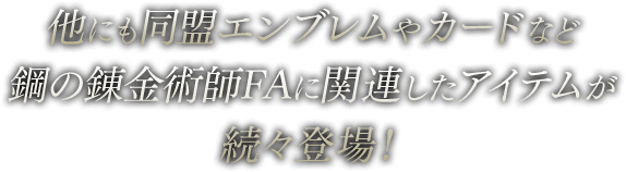 他にも同盟エンブレムやカードなど鋼の錬金術師FAに関連したアイテムが続々登場！