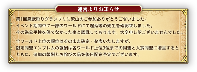 第1回魔獣狩りグランプリに沢山のご参加ありがとうございました。イベント期間中に一部のワールドにて遅延等の発生を確認致しました。その為公平性を保てなかった事と認識しております。大変申し訳ございませんでした。全ワールド上位の順位はそのまま確定・発表いたしますが、限定同盟エンブレムの報酬は各ワールド上位3位までの同盟に贈呈するとともに、追加の報酬とお詫びの品を後日配布予定でございます。