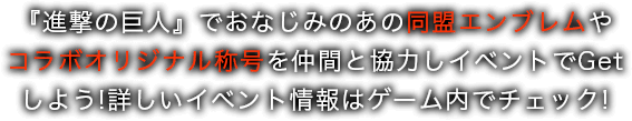 『進撃の巨人』でおなじみのあの同盟エンブレムやコラボオリジナル称号を仲間と協力しイベントでGetしよう!詳しいイベント情報はゲーム内でチェック!