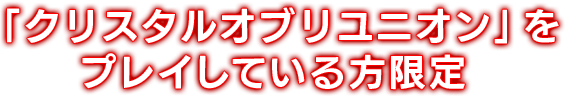 「クリスタルオブリユニオン」をプレイしている方限定