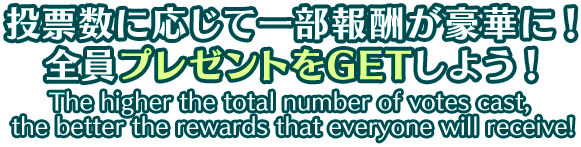 投票数に応じて一部報酬が豪華に！ 全員プレゼントをGETしよう！ The higher the total number of votes cast, the better the rewards that everyone will receive!