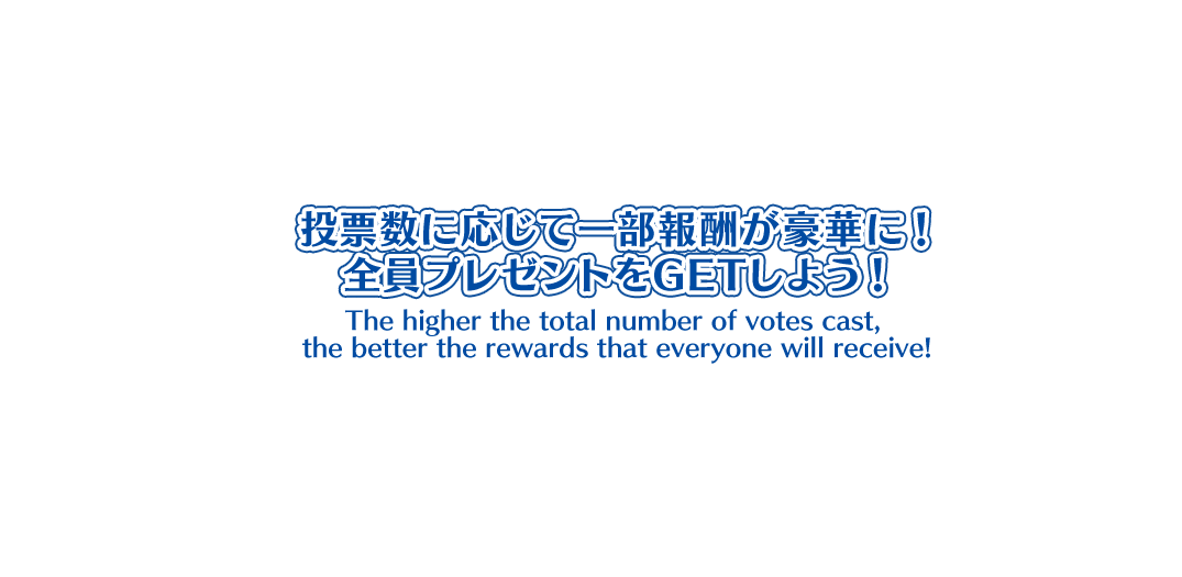 投票数に応じて一部報酬が豪華に！ 全員プレゼントをGETしよう！ The higher the total number of votes cast, the better the rewards that everyone will receive!