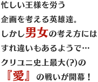 忙しい王様を労う企画を考える英雄達。しかし男女の考え方にはすれ違いもあるようで…クリユニ史上最大(?)の『愛』の戦いが開幕!