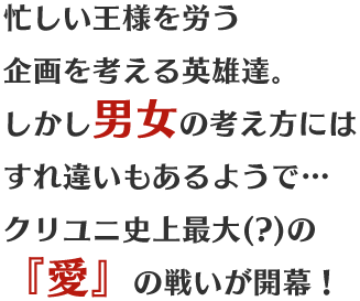 忙しい王様を労う企画を考える英雄達。しかし男女の考え方にはすれ違いもあるようで…クリユニ史上最大(?)の『愛』の戦いが開幕！