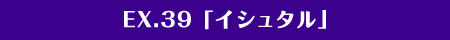 EX.39「イシュタル」