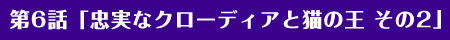 第6話「忠実なクローディアと猫の王 その2」